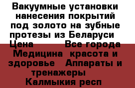 Вакуумные установки нанесения покрытий под золото на зубные протезы из Беларуси › Цена ­ 100 - Все города Медицина, красота и здоровье » Аппараты и тренажеры   . Калмыкия респ.